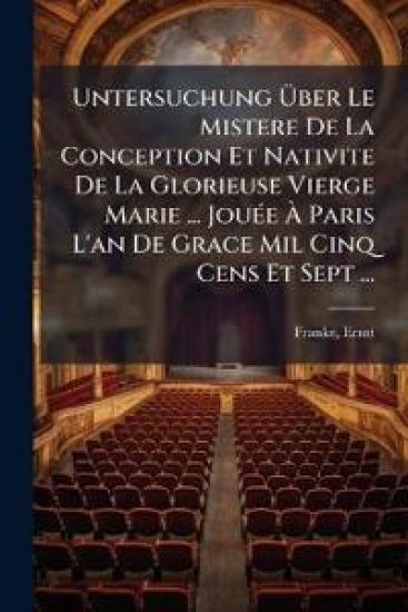 Untersuchung Uber Le Mistere de La Conception Et Nativite de La Glorieuse Vierge Marie ... Jouee a Paris L'An de Grace Mil Cinq Cens Et Sept ...