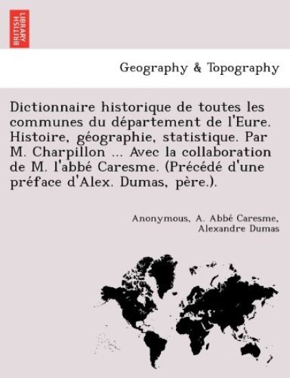 Dictionnaire historique de toutes les communes du de´partement de l'Eure. Histoire, ge´ographie, statistique. Par M. Charpillon ... Avec la collaboration de M. l'abbe´ Caresme. (Pre´ce´de´ d'une pre´face d'Alex. Dumas, pe