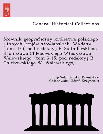 Slownik geograficzny kro´lestwa polskiego i innych krajo´w slowian´skich. Wydany [tom. 1-5] pod redakcya? F. Sulimierskiego Bronislawa Chlebowskiego Wladyslawa Walewskiego. (tom 6-15. pod redakcya? B. Chlebowskiego W. Walewskiego).