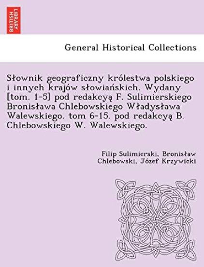 Slownik geograficzny kro´lestwa polskiego i innych krajo´w slowian´skich. Wydany [tom. 1-5] pod redakcya? F. Sulimierskiego Bronislawa Chlebowskiego Wladyslawa Walewskiego. tom 6-15. pod redakcya? B. Chlebowskiego W. Walewskiego.