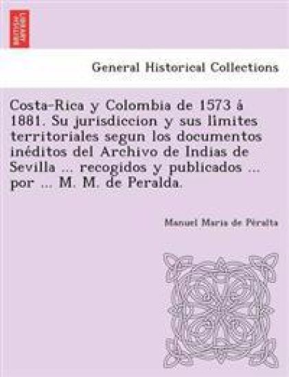 Costa-Rica y Colombia de 1573 á 1881. Su jurisdiccion y sus límites territoriales segun los documentos inéditos del Archivo de Indias de Sevilla ... recogidos y publicados ... por ... M. M. de Peralda.