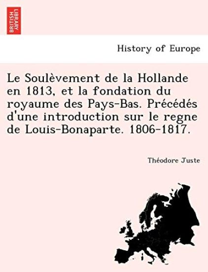 Le Soule Vement de La Hollande En 1813, Et La Fondation Du Royaume Des Pays-Bas. Pre Ce de S D'Une Introduction Sur Le Regne de Louis-Bonaparte. 1806-