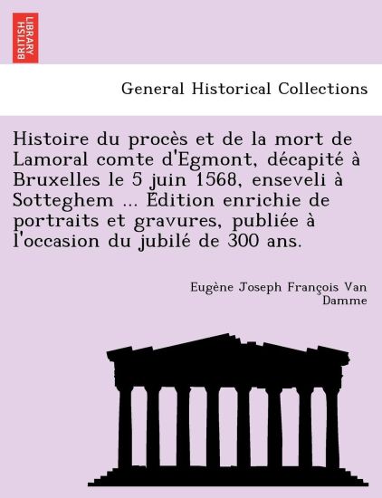 Histoire Du Proce S Et de La Mort de Lamoral Comte D'Egmont, de Capite a Bruxelles Le 5 Juin 1568, Enseveli a Sotteghem ... E Dition Enrichie de Portraits Et Gravures, Publie E A L'Occasion Du Jubile de 300 ANS.