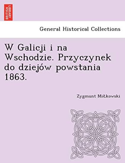 W Galicji I Na Wschodzie. Przyczynek Do Dziejo W Powstania 1863.