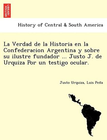 La Verdad de La Historia En La Confederacion Argentina y Sobre Su Ilustre Fundador ... Justo J. de Urquiza Por Un Testigo Ocular. [I.E. Luio Jose de La Pe Na?]