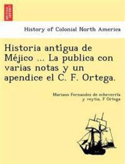 Historia Anti Gua de Me Jico ... La Publica Con Varias Notas y Un Apendice El C. F. Ortega.