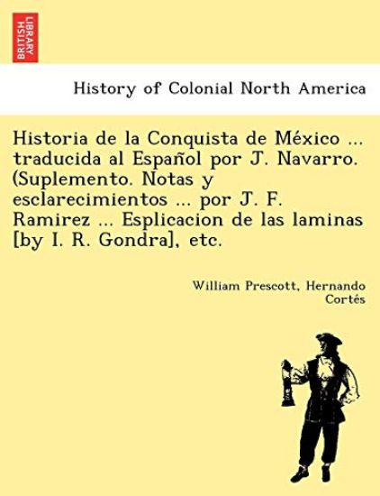 Historia de La Conquista de Me Xico ... Traducida Al Espan Ol Por J. Navarro. (Suplemento. Notas y Esclarecimientos ... Por J. F. Ramirez ... Esplicacion de Las Laminas [By I. R. Gondra], Etc.
