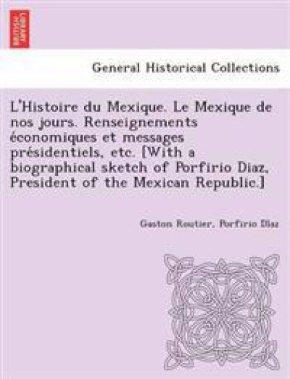 L'Histoire Du Mexique. Le Mexique de Nos Jours. Renseignements E Conomiques Et Messages Pre Sidentiels, Etc. [With a Biographical Sketch of Porfirio Diaz, President of the Mexican Republic.]