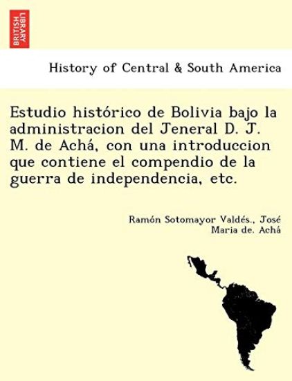 Estudio histo´rico de Bolivia bajo la administracion del Jeneral D. J. M. de Acha´, con una introduccion que contiene el compendio de la guerra de independencia, etc.
