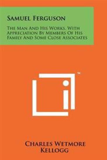 Samuel Ferguson: The Man and His Works, with Appreciation by Members of His Family and Some Close Associates