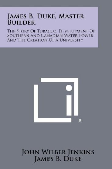 James B. Duke, Master Builder: The Story of Tobacco, Development of Southern and Canadian Water Power and the Creation of a University