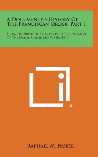A Documented History of the Franciscan Order, Part 1: From the Birth of St. Francis to the Division of the Order Under Leo X, 1182-1517