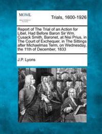 Report of the Trial of an Action for Libel, Had Before Baron Sir Wm. Cusack Smith, Baronet, at Nisi Prius, in the Court of Exchequer, in the Sittings After Michaelmas Term, on Wednesday, the 11th of December, 1833