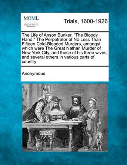 The Life of Anson Bunker, "The Bloody Hand," the Perpetrator of No Less Than Fifteen Cold-Blooded Murders, Amongst Which Were the Great Nathan Murder of New York City, and Those of His Three Wives, and Several Others in Various Parts of Country