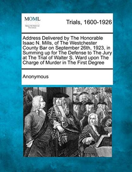 Address Delivered by the Honorable Isaac N. Mills, of the Westchester County Bar on September 26th, 1923, in Summing Up for the Defense to the Jury at the Trial of Walter S. Ward Upon the Charge of Murder in the First Degree