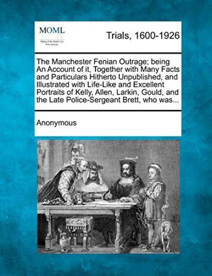 The Manchester Fenian Outrage; Being an Account of It, Together with Many Facts and Particulars Hitherto Unpublished, and Illustrated with Life-Like and Excellent Portraits of Kelly, Allen, Larkin, Gould, and the Late Police-Sergeant Brett, Who Was...
