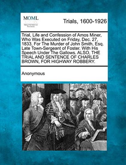 Trial, Life and Confession of Amos Miner, Who Was Executed on Friday, Dec. 27, 1833, for the Murder of John Smith, Esq. Late Town-Sergeant of Foster. with His Speech Under the Gallows. Also, the Trial and Sentence of Charles Brown, for Highway Robbery.