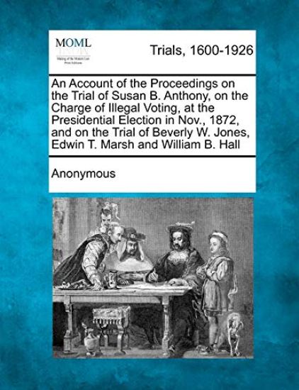 An Account of the Proceedings on the Trial of Susan B. Anthony, on the Charge of Illegal Voting, at the Presidential Election in Nov., 1872, and on the Trial of Beverly W. Jones, Edwin T. Marsh and William B. Hall