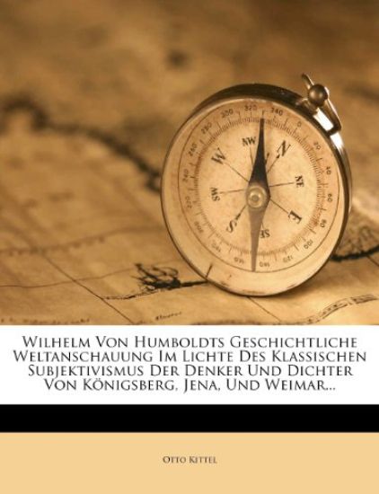 Wilhelm Von Humboldts Geschichtliche Weltanschauung Im Lichte Des Klassischen Subjektivismus Der Denker Und Dichter Von Konigsberg, Jena, Und Weimar..