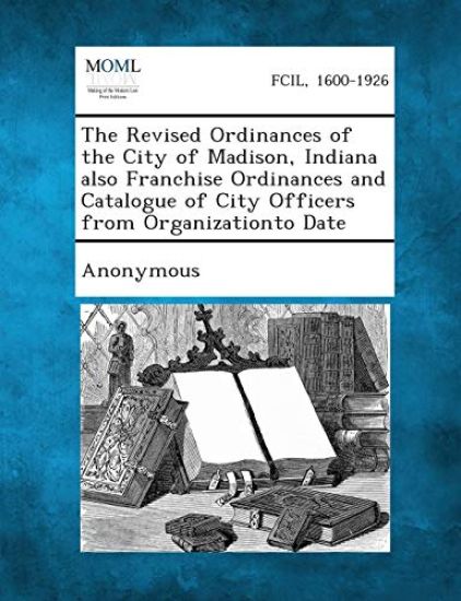 The Revised Ordinances of the City of Madison, Indiana Also Franchise Ordinances and Catalogue of City Officers from Organizationto Date