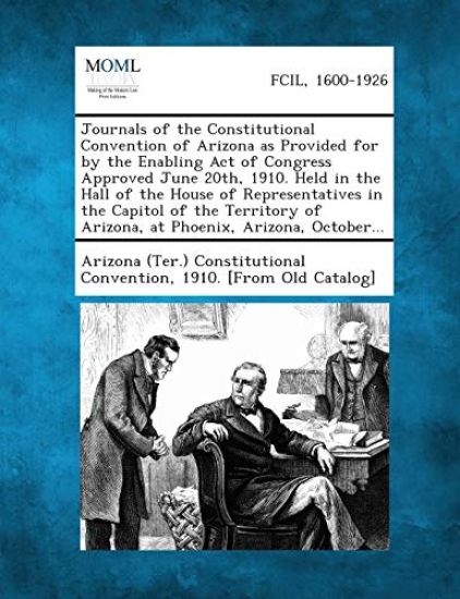 Journals of the Constitutional Convention of Arizona as Provided for by the Enabling Act of Congress Approved June 20th, 1910. Held in the Hall of the House of Representatives in the Capitol of the Territory of Arizona, at Phoenix, Arizona, October...