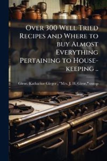 Over 300 Well Tried Recipes and Where to buy Almost Everything Pertaining to House-keeping ..