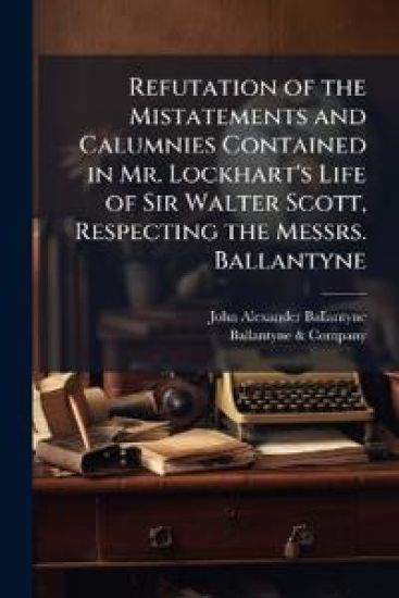 Refutation of the Mistatements and Calumnies Contained in Mr. Lockhart's Life of Sir Walter Scott, Respecting the Messrs. Ballantyne