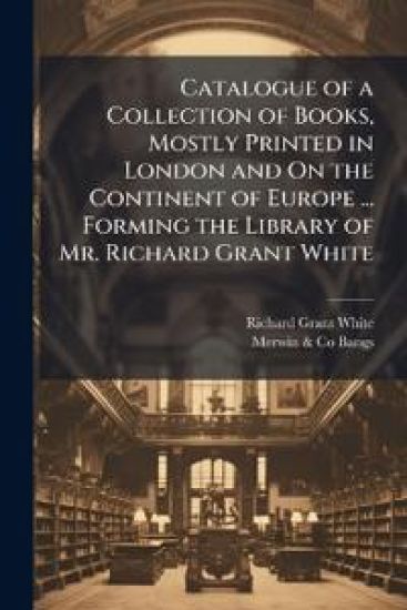 Catalogue of a Collection of Books, Mostly Printed in London and On the Continent of Europe ... Forming the Library of Mr. Richard Grant White
