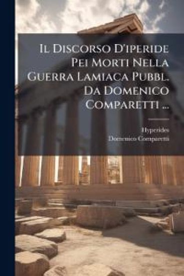 Il Discorso D'iperide Pei Morti Nella Guerra Lamiaca Pubbl. Da Domenico Comparetti ...