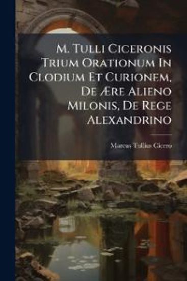 M. Tulli Ciceronis Trium Orationum In Clodium Et Curionem, De Ære Alieno Milonis, De Rege Alexandrino