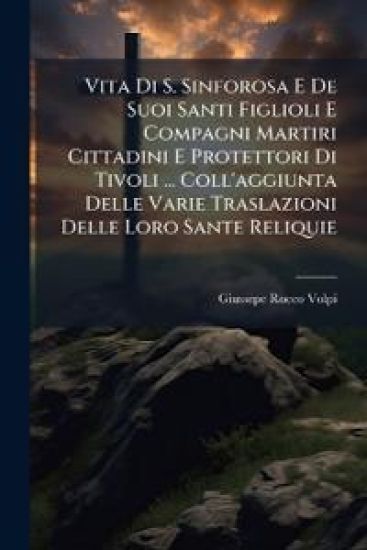 Vita Di S. Sinforosa E De Suoi Santi Figlioli E Compagni Martiri Cittadini E Protettori Di Tivoli ... Coll'aggiunta Delle Varie Traslazioni Delle Loro Sante Reliquie