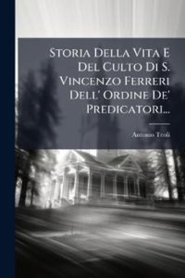 Storia Della Vita E Del Culto Di S. Vincenzo Ferreri Dell' Ordine De' Predicatori...