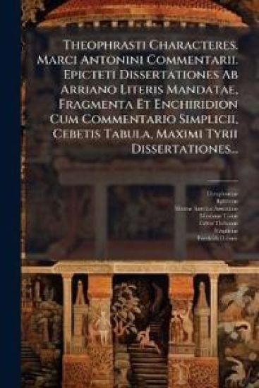 Theophrasti Characteres. Marci Antonini Commentarii. Epicteti Dissertationes Ab Arriano Literis Mandatae, Fragmenta Et Enchiridion Cum Commentario Simplicii, Cebetis Tabula, Maximi Tyrii Dissertationes...