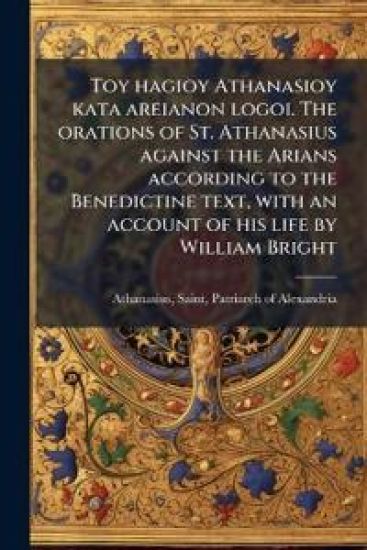 Toy hagioy Athanasioy kata areianon logoi. The orations of St. Athanasius against the Arians according to the Benedictine text, with an account of his life by William Bright