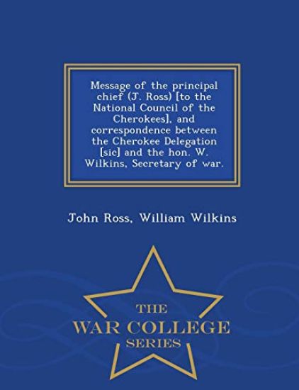 Message of the Principal Chief (J. Ross) [to the National Council of the Cherokees], and Correspondence Between the Cherokee Delegation [sic] and the Hon. W. Wilkins, Secretary of War. - War College Series
