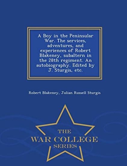 A Boy in the Peninsular War. the Services, Adventures, and Experiences of Robert Blakeney, Subaltern in the 28th Regiment. an Autobiography. Edited by J. Sturgis, Etc. - War College Series