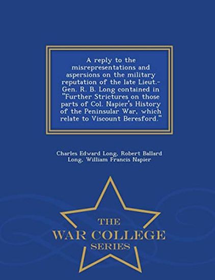 A Reply to the Misrepresentations and Aspersions on the Military Reputation of the Late Lieut.-Gen. R. B. Long Contained in Further Strictures on Those Parts of Col. Napier's History of the Peninsular War, Which Relate to Viscount Beresford. - War College S