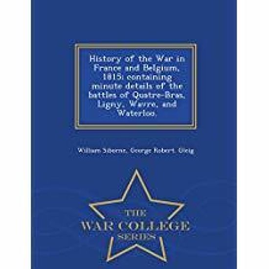 History of the War in France and Belgium, 1815; containing minute details of the battles of Quatre-Bras, Ligny, Wavre, and Waterloo. - War College Series