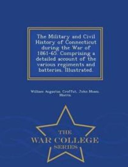 The Military and Civil History of Connecticut during the War of 1861-65. Comprising a detailed account of the various regiments and batteries. Illustrated. - War College Series