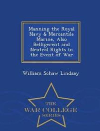 Manning the Royal Navy & Mercantile Marine, Also Belligerent and Neutral Rights in the Event of War - War College Series