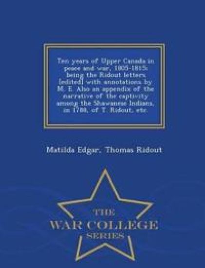 Ten Years of Upper Canada in Peace and War, 1805-1815; Being the Ridout Letters [Edited] with Annotations by M. E. Also an Appendix of the Narrative of the Captivity Among the Shawanese Indians, in 1788, of T. Ridout, Etc. - War College Series