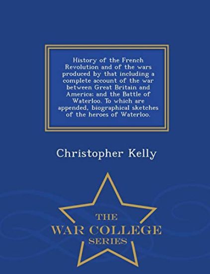 History of the French Revolution and of the wars produced by that including a complete account of the war between Great Britain and America; and the Battle of Waterloo. To which are appended, biographical sketches of the heroes of Waterloo. - War College S