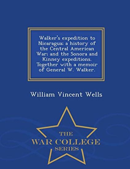 Walker's Expedition to Nicaragua; A History of the Central American War; And the Sonora and Kinney Expeditions. Together with a Memoir of General W. Walker. - War College Series