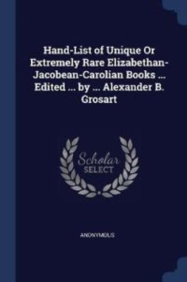 Hand-List of Unique Or Extremely Rare Elizabethan- Jacobean-Carolian Books ... Edited ... by ... Alexander B. Grosart
