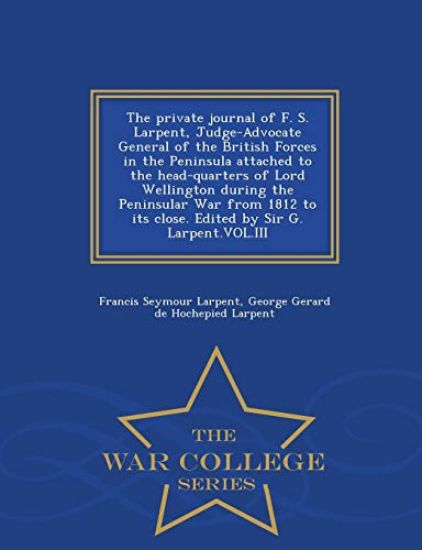 The Private Journal of F. S. Larpent, Judge-Advocate General of the British Forces in the Peninsula Attached to the Head-Quarters of Lord Wellington During the Peninsular War from 1812 to Its Close. Edited by Sir G. Larpent.Vol.III - War College Series