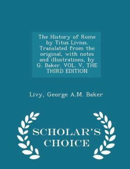 The History of Rome by Titus Livius. Translated from the Original, with Notes and Illustrations, by G. Baker. Vol. V, the Third Edition - Scholar's Choice Edition