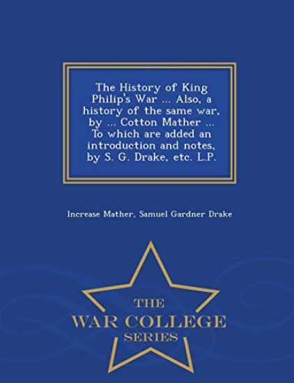 The History of King Philip's War ... Also, a History of the Same War, by ... Cotton Mather ... to Which Are Added an Introduction and Notes, by S. G. Drake, Etc. L.P. - War College Series