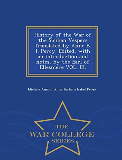 History of the War of the Sicilian Vespers Translated by Anne B. I. Percy. Edited, with an Introduction and Notes, by the Earl of Ellesmere Vol. III. - War College Series