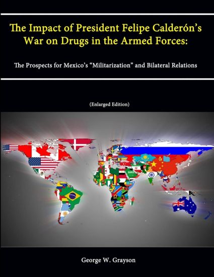 The Impact of President Felipe Calderon's War on Drugs in the Armed Forces: The Prospects for Mexico's "Militarization" and Bilateral Relations (Enlarged Edition)