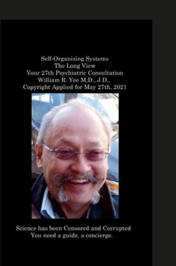 Self-Organizing Systems The Long View Your 27th Psychiatric Consultation William R. Yee M.D., J.D., Copyright Applied for May 27th, 2021